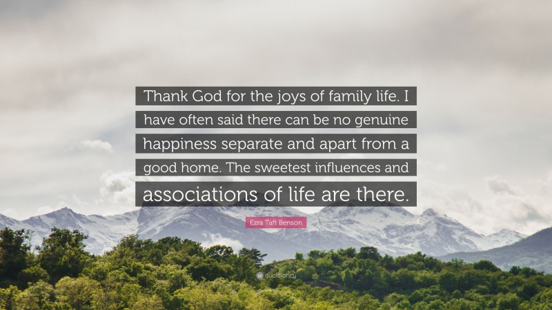 Ezra Taft Benson Quote: “Thank God for the joys of family life. I have often said there can be no genuine happiness separate and apart from a good home. The sweetest influences and associations of life are there.”