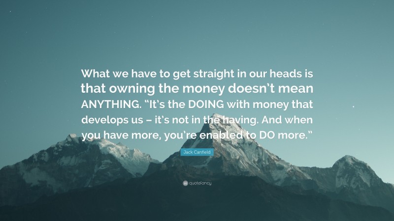 Jack Canfield Quote: “What we have to get straight in our heads is that owning the money doesn’t mean ANYTHING. “It’s the DOING with money that develops us – it’s not in the having. And when you have more, you’re enabled to DO more.””