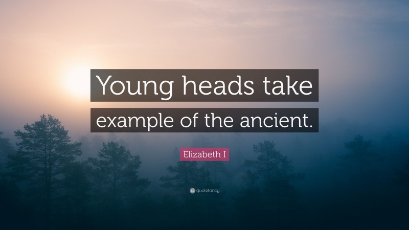 Elizabeth I Quote: “Young heads take example of the ancient.”