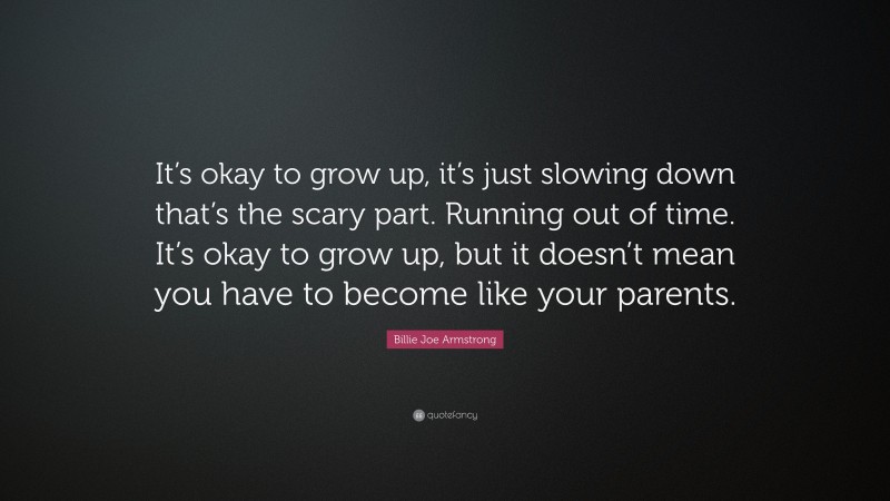 Billie Joe Armstrong Quote: “It’s okay to grow up, it’s just slowing down that’s the scary part. Running out of time. It’s okay to grow up, but it doesn’t mean you have to become like your parents.”