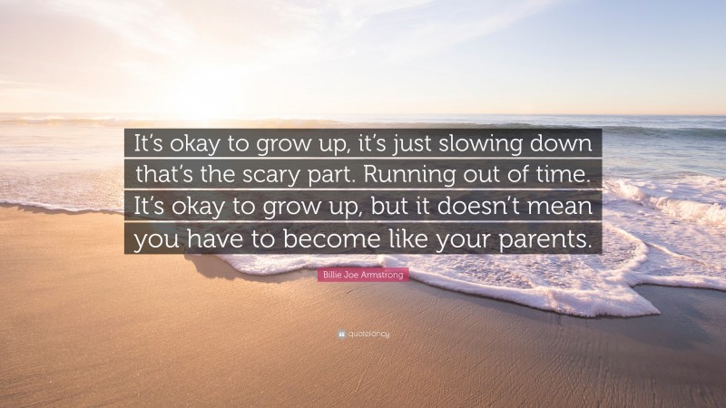 Billie Joe Armstrong Quote: “It’s okay to grow up, it’s just slowing down that’s the scary part. Running out of time. It’s okay to grow up, but it doesn’t mean you have to become like your parents.”