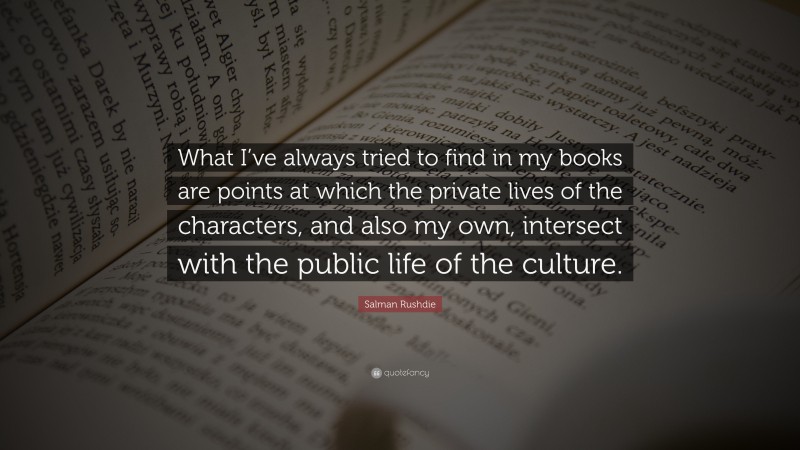 Salman Rushdie Quote: “What I’ve always tried to find in my books are points at which the private lives of the characters, and also my own, intersect with the public life of the culture.”