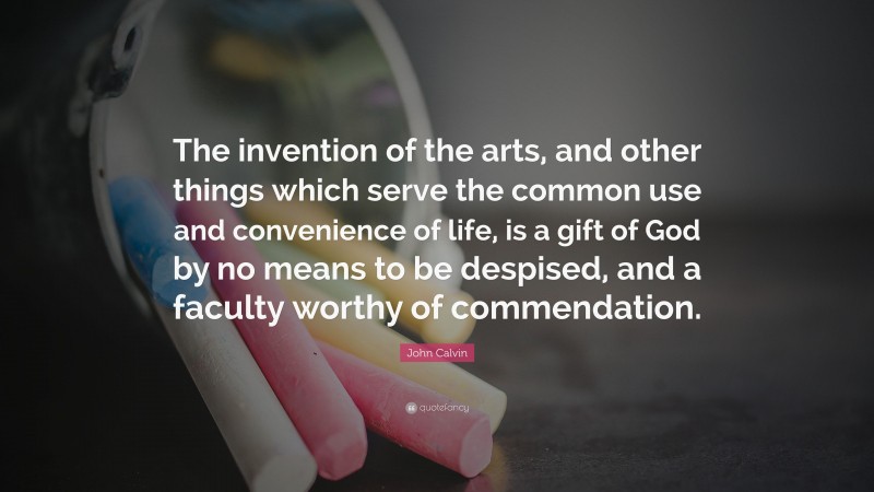 John Calvin Quote: “The invention of the arts, and other things which serve the common use and convenience of life, is a gift of God by no means to be despised, and a faculty worthy of commendation.”