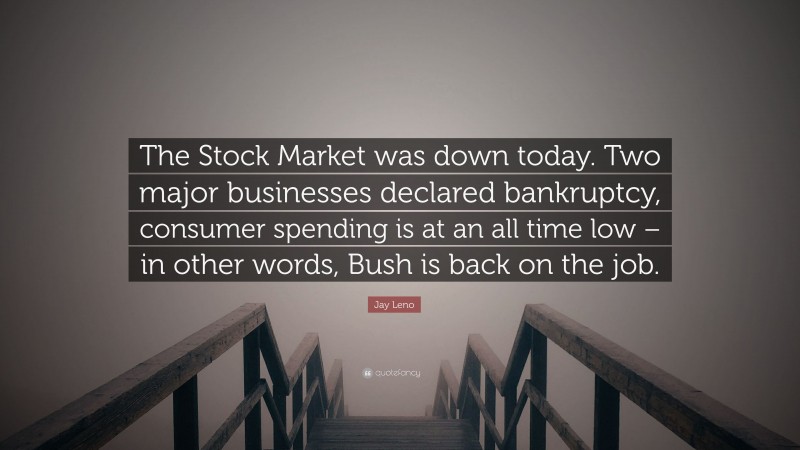 Jay Leno Quote: “The Stock Market was down today. Two major businesses declared bankruptcy, consumer spending is at an all time low – in other words, Bush is back on the job.”