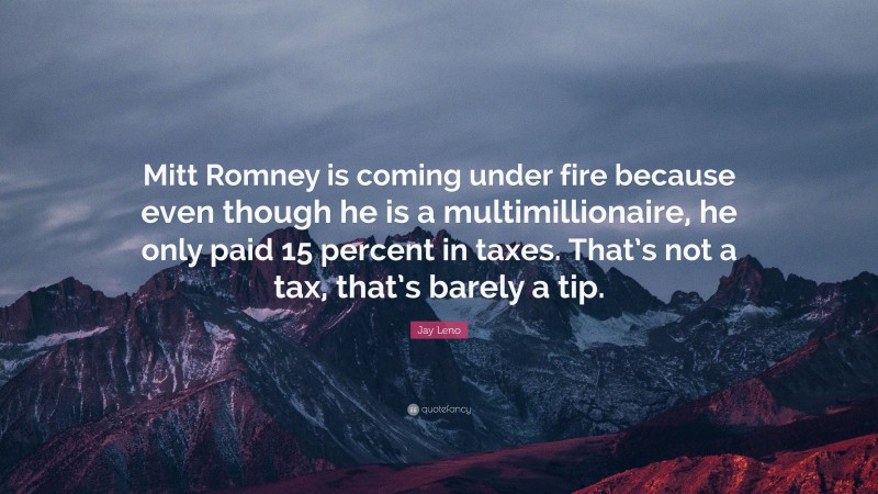 Jay Leno Quote: “Mitt Romney is coming under fire because even though he is a multimillionaire, he only paid 15 percent in taxes. That’s not a tax, that’s barely a tip.”