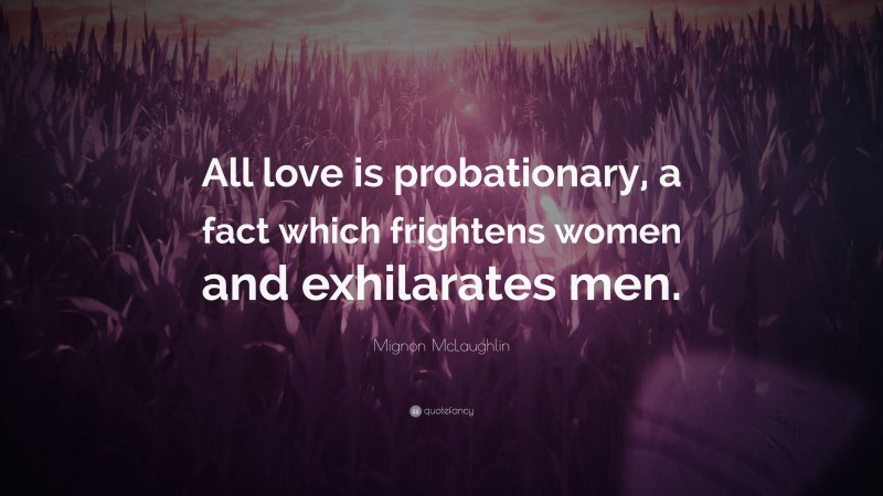 Mignon McLaughlin Quote: “All love is probationary, a fact which frightens women and exhilarates men.”