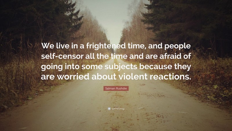 Salman Rushdie Quote: “We live in a frightened time, and people self-censor all the time and are afraid of going into some subjects because they are worried about violent reactions.”