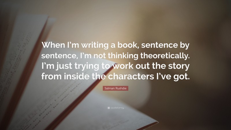 Salman Rushdie Quote: “When I’m writing a book, sentence by sentence, I’m not thinking theoretically. I’m just trying to work out the story from inside the characters I’ve got.”