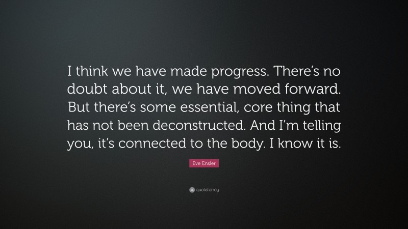 Eve Ensler Quote: “I think we have made progress. There’s no doubt about it, we have moved forward. But there’s some essential, core thing that has not been deconstructed. And I’m telling you, it’s connected to the body. I know it is.”