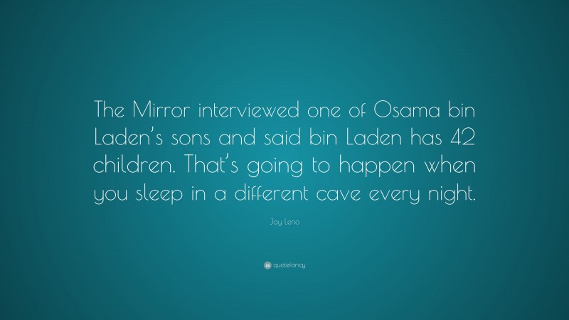 Jay Leno Quote: “The Mirror interviewed one of Osama bin Laden’s sons and said bin Laden has 42 children. That’s going to happen when you sleep in a different cave every night.”