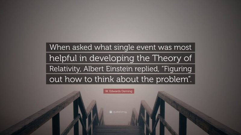 W. Edwards Deming Quote: “When asked what single event was most helpful in developing the Theory of Relativity, Albert Einstein replied, “Figuring out how to think about the problem”.”