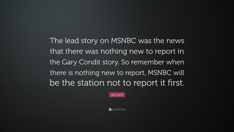Jay Leno Quote: “The lead story on MSNBC was the news that there was nothing new to report in the Gary Condit story. So remember when there is nothing new to report, MSNBC will be the station not to report it first.”