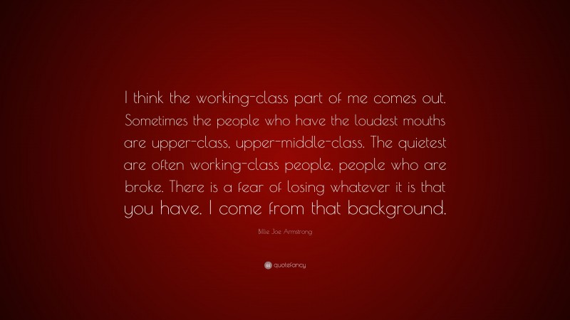 Billie Joe Armstrong Quote: “I think the working-class part of me comes out. Sometimes the people who have the loudest mouths are upper-class, upper-middle-class. The quietest are often working-class people, people who are broke. There is a fear of losing whatever it is that you have. I come from that background.”