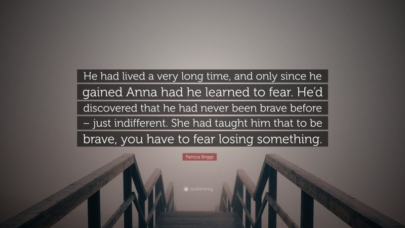 Patricia Briggs Quote: “He had lived a very long time, and only since he gained Anna had he learned to fear. He’d discovered that he had never been brave before – just indifferent. She had taught him that to be brave, you have to fear losing something.”