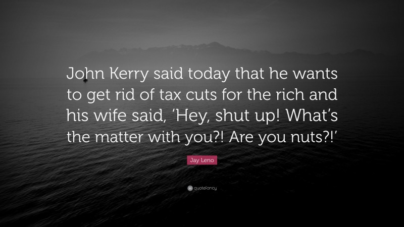 Jay Leno Quote: “John Kerry said today that he wants to get rid of tax cuts for the rich and his wife said, ‘Hey, shut up! What’s the matter with you?! Are you nuts?!’”