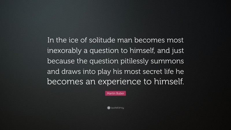 Martin Buber Quote: “In the ice of solitude man becomes most inexorably a question to himself, and just because the question pitilessly summons and draws into play his most secret life he becomes an experience to himself.”