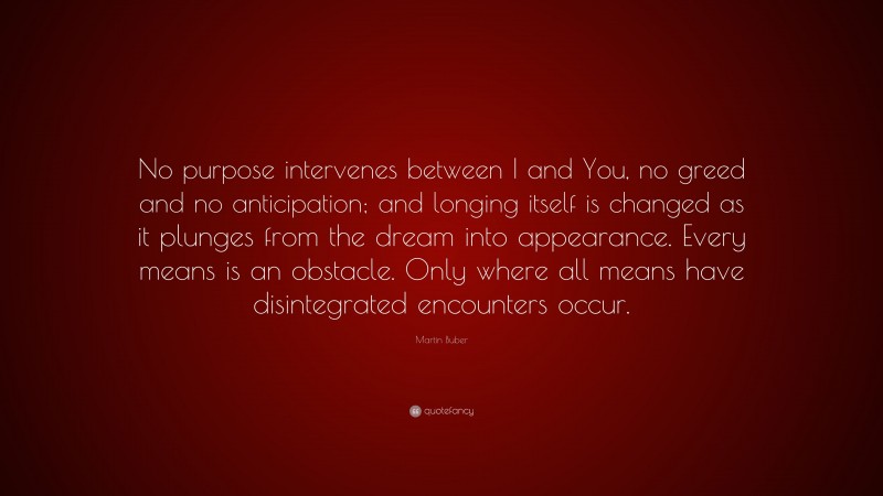 Martin Buber Quote: “No purpose intervenes between I and You, no greed and no anticipation; and longing itself is changed as it plunges from the dream into appearance. Every means is an obstacle. Only where all means have disintegrated encounters occur.”