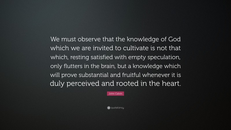 John Calvin Quote: “We must observe that the knowledge of God which we are invited to cultivate is not that which, resting satisfied with empty speculation, only flutters in the brain, but a knowledge which will prove substantial and fruitful whenever it is duly perceived and rooted in the heart.”