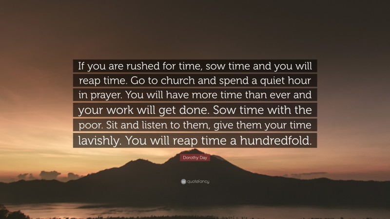 Dorothy Day Quote: “If you are rushed for time, sow time and you will reap time. Go to church and spend a quiet hour in prayer. You will have more time than ever and your work will get done. Sow time with the poor. Sit and listen to them, give them your time lavishly. You will reap time a hundredfold.”