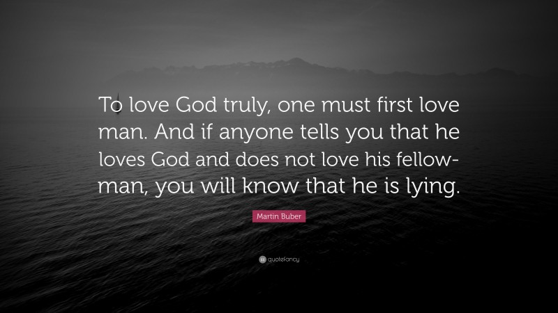Martin Buber Quote: “To love God truly, one must first love man. And if anyone tells you that he loves God and does not love his fellow-man, you will know that he is lying.”