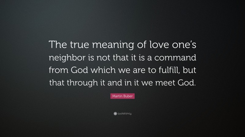 Martin Buber Quote: “The true meaning of love one’s neighbor is not that it is a command from God which we are to fulfill, but that through it and in it we meet God.”