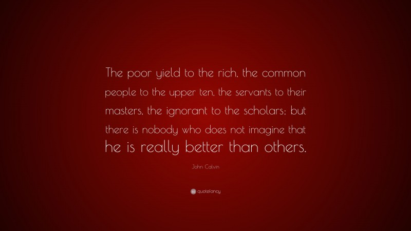 John Calvin Quote: “The poor yield to the rich, the common people to the upper ten, the servants to their masters, the ignorant to the scholars; but there is nobody who does not imagine that he is really better than others.”