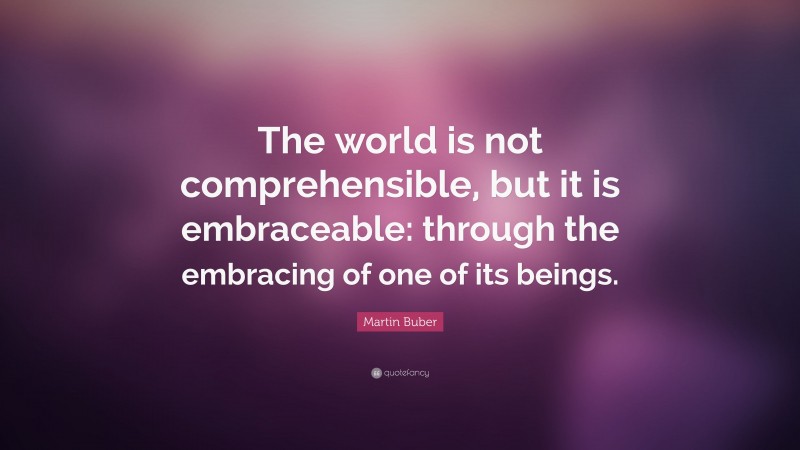 Martin Buber Quote: “The world is not comprehensible, but it is embraceable: through the embracing of one of its beings.”