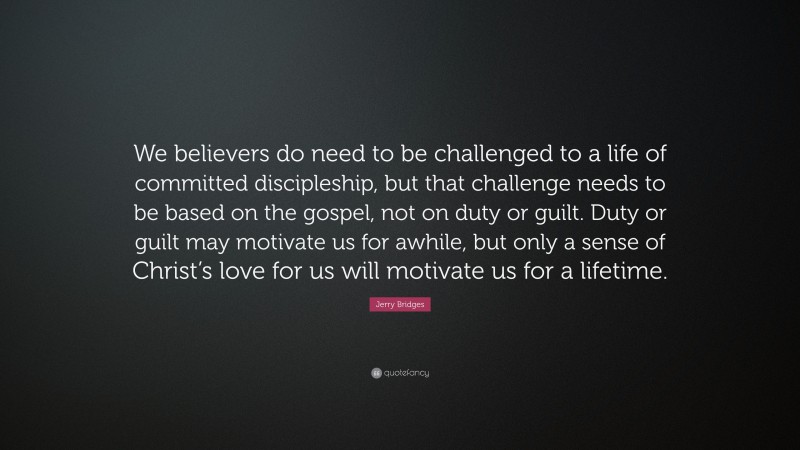 Jerry Bridges Quote: “We believers do need to be challenged to a life of committed discipleship, but that challenge needs to be based on the gospel, not on duty or guilt. Duty or guilt may motivate us for awhile, but only a sense of Christ’s love for us will motivate us for a lifetime.”