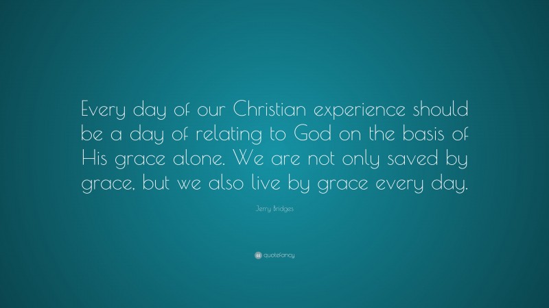 Jerry Bridges Quote: “Every day of our Christian experience should be a day of relating to God on the basis of His grace alone. We are not only saved by grace, but we also live by grace every day.”