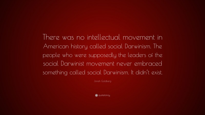 Jonah Goldberg Quote: “There was no intellectual movement in American history called social Darwinism. The people who were supposedly the leaders of the social Darwinist movement never embraced something called social Darwinism. It didn’t exist.”