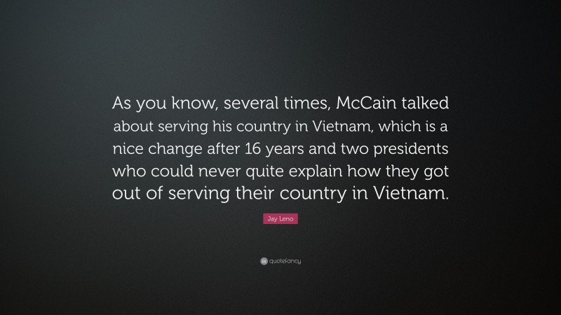 Jay Leno Quote: “As you know, several times, McCain talked about serving his country in Vietnam, which is a nice change after 16 years and two presidents who could never quite explain how they got out of serving their country in Vietnam.”