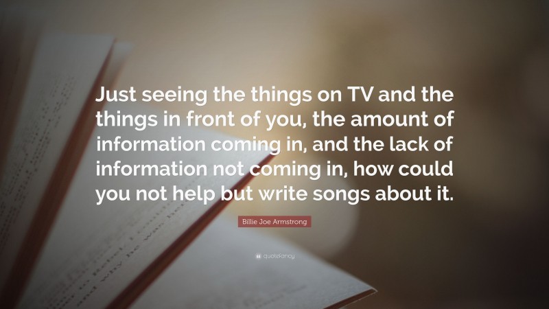 Billie Joe Armstrong Quote: “Just seeing the things on TV and the things in front of you, the amount of information coming in, and the lack of information not coming in, how could you not help but write songs about it.”