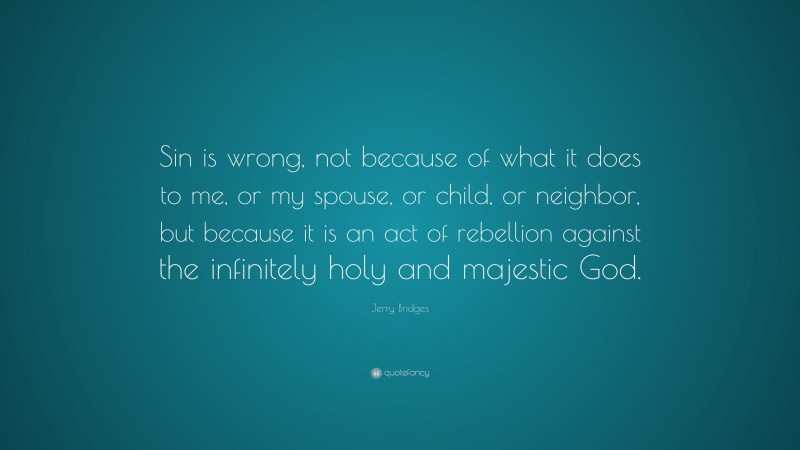 Jerry Bridges Quote: “Sin is wrong, not because of what it does to me, or my spouse, or child, or neighbor, but because it is an act of rebellion against the infinitely holy and majestic God.”