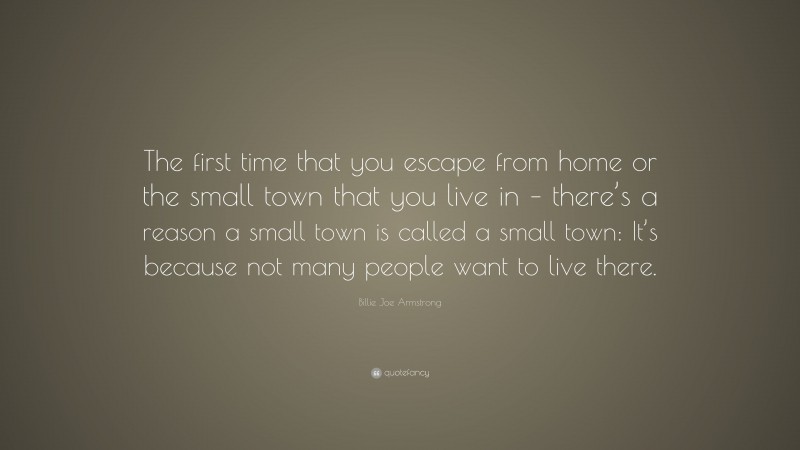 Billie Joe Armstrong Quote: “The first time that you escape from home or the small town that you live in – there’s a reason a small town is called a small town: It’s because not many people want to live there.”