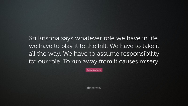 Frederick Lenz Quote: “Sri Krishna says whatever role we have in life, we have to play it to the hilt. We have to take it all the way. We have to assume responsibility for our role. To run away from it causes misery.”