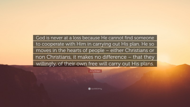 Jerry Bridges Quote: “God is never at a loss because He cannot find someone to cooperate with Him in carrying out His plan. He so moves in the hearts of people – either Christians or non Christians, it makes no difference – that they willingly, of their own free will carry out His plans.”