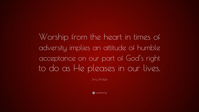Jerry Bridges Quote: “Worship from the heart in times of adversity implies an attitude of humble acceptance on our part of God’s right to do as He pleases in our lives.”