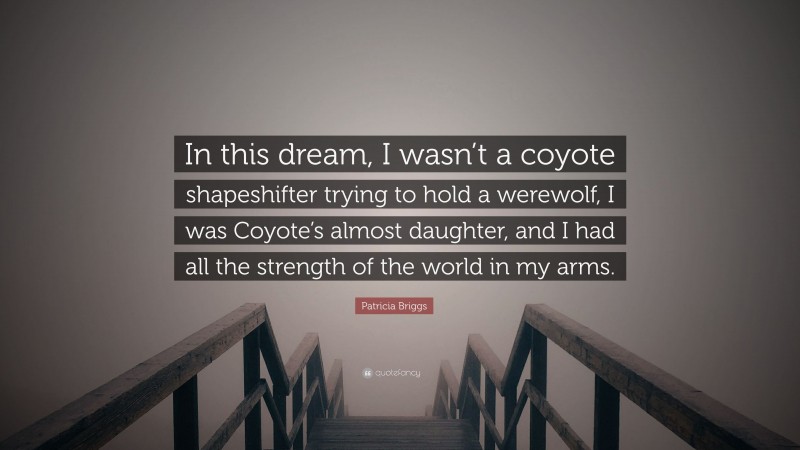 Patricia Briggs Quote: “In this dream, I wasn’t a coyote shapeshifter trying to hold a werewolf, I was Coyote’s almost daughter, and I had all the strength of the world in my arms.”