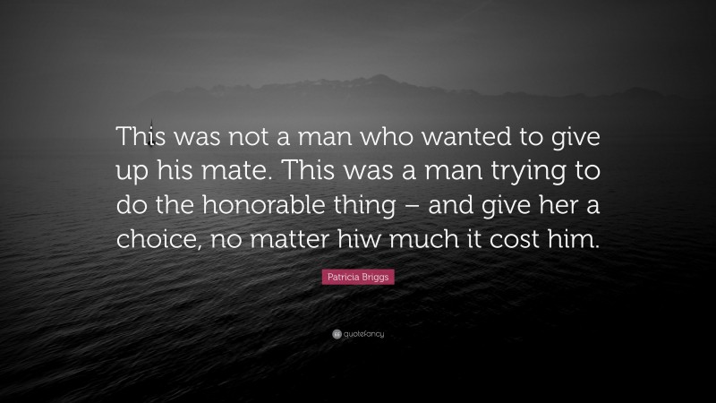Patricia Briggs Quote: “This was not a man who wanted to give up his mate. This was a man trying to do the honorable thing – and give her a choice, no matter hiw much it cost him.”