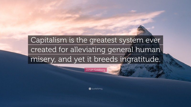 Jonah Goldberg Quote: “Capitalism is the greatest system ever created for alleviating general human misery, and yet it breeds ingratitude.”