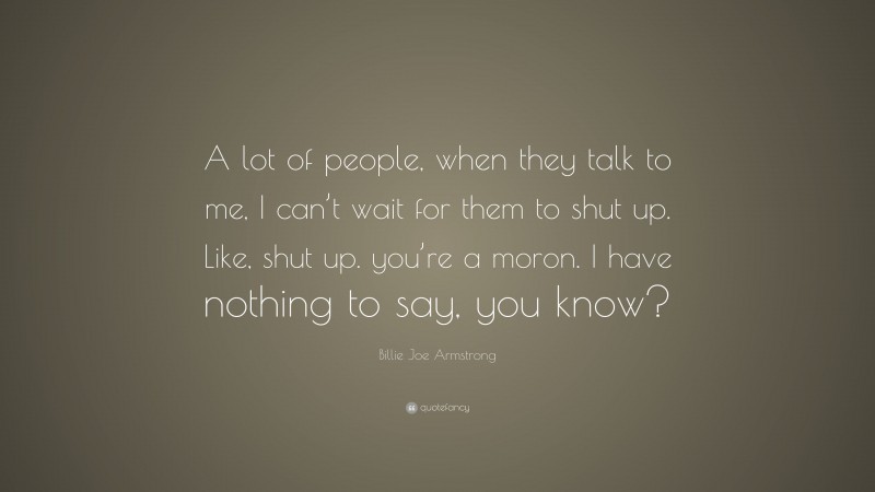 Billie Joe Armstrong Quote: “A lot of people, when they talk to me, I can’t wait for them to shut up. Like, shut up. you’re a moron. I have nothing to say, you know?”