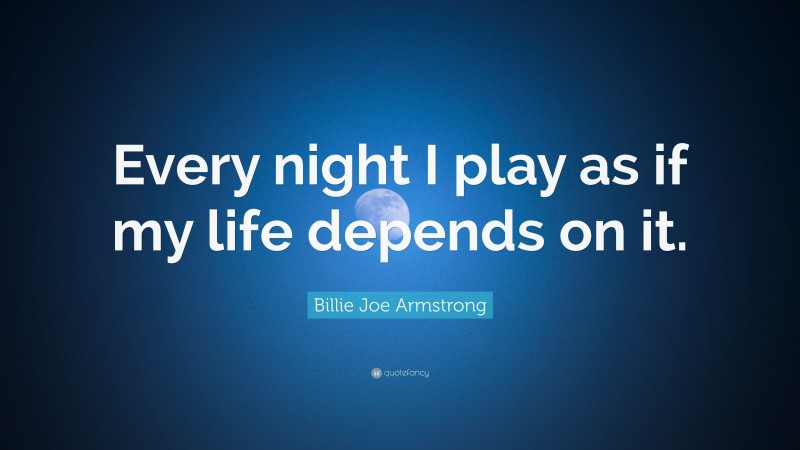 Billie Joe Armstrong Quote: “Every night I play as if my life depends on it.”