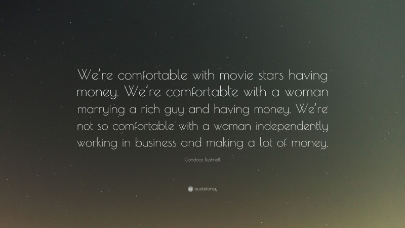 Candace Bushnell Quote: “We’re comfortable with movie stars having money. We’re comfortable with a woman marrying a rich guy and having money. We’re not so comfortable with a woman independently working in business and making a lot of money.”