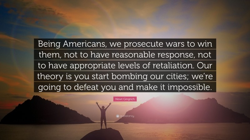 Newt Gingrich Quote: “Being Americans, we prosecute wars to win them, not to have reasonable response, not to have appropriate levels of retaliation. Our theory is you start bombing our cities; we’re going to defeat you and make it impossible.”