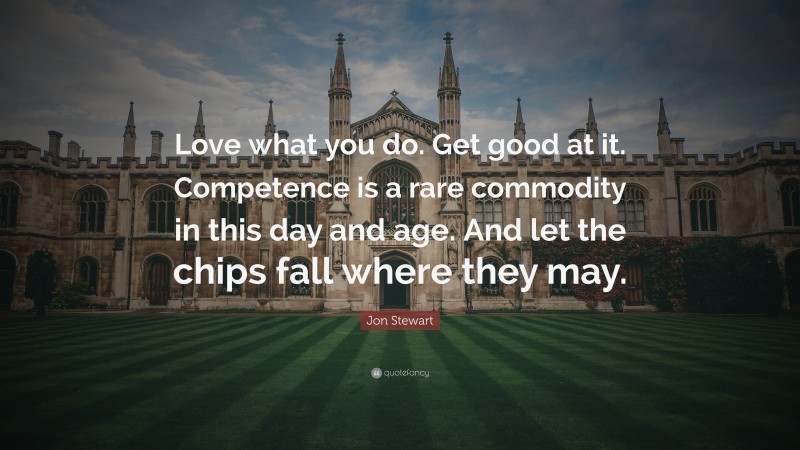 Jon Stewart Quote: “Love what you do. Get good at it. Competence is a rare commodity in this day and age. And let the chips fall where they may.”