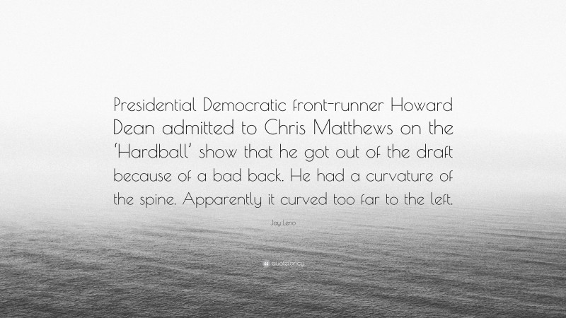 Jay Leno Quote: “Presidential Democratic front-runner Howard Dean admitted to Chris Matthews on the ‘Hardball’ show that he got out of the draft because of a bad back. He had a curvature of the spine. Apparently it curved too far to the left.”