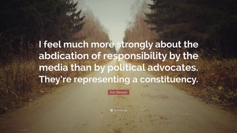 Jon Stewart Quote: “I feel much more strongly about the abdication of responsibility by the media than by political advocates. They’re representing a constituency.”