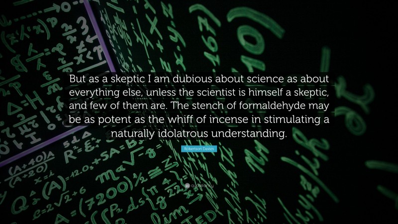 Robertson Davies Quote: “But as a skeptic I am dubious about science as about everything else, unless the scientist is himself a skeptic, and few of them are. The stench of formaldehyde may be as potent as the whiff of incense in stimulating a naturally idolatrous understanding.”