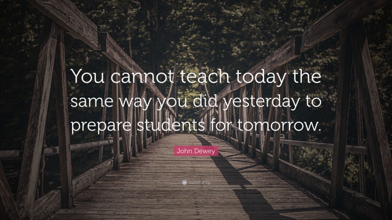 John Dewey Quote: “You cannot teach today the same way you did yesterday to prepare students for tomorrow.”