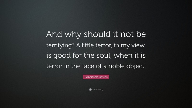 Robertson Davies Quote: “And why should it not be terrifying? A little terror, in my view, is good for the soul, when it is terror in the face of a noble object.”